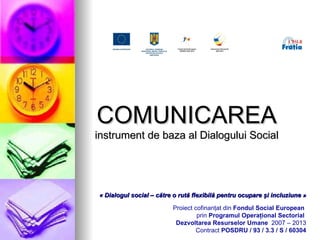 COMUNICARE A instrument de baza al Dialogului Social « Dialogul social – către o rută flexibilă pentru ocupare  ş i incluziune » Proiect cofinanţat din  Fondul Social European   prin  Programul Operaţional Sectorial  Dezvoltarea Resurselor Umane   2007 – 2013 Contract  POSDRU / 93 / 3.3 / S /  60304 