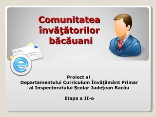 Comunitatea  învăţătorilor  băcăuani Proiect al  Departamentului Curriculum Învăţământ Primar al Inspectoratului Şcolar Judeţean Bacău Etapa a II-a 