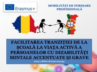 FACILITAREA TRANZIŢIEI DE LA
ŞCOALĂ LA VIAŢA ACTIVĂ A
PERSOANELOR CU DIZABILITĂŢI
MINTALE ACCENTUATE ŞI GRAVE
2015-1‐RO01‐KA102‐014754
 