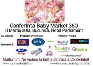 Conferinta Baby Market 360
   31 Martie 2013, Bucuresti, Hotel Parliament
Cu sprijinul   Parteneri eveniment         Parteneri media




 Multumim! Ne vedem la Editia de Vara a Conferintei!
 Www.babymarket360.com               www.facebook.com/babymarket360
 