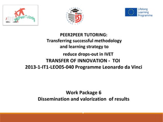 PEER2PEER TUTORING:
Transferring successful methodology
and learning strategy to
reduce drops-out in IVET1-IT1-LE
TRANSFER OF INNOVATION - TOI
2013-1-IT1-LEO05-040 Programme Leonardo da Vinci
Work Package 6
Dissemination and valorization of results
I
 