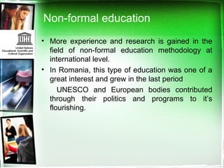 Non-formal education
• More experience and research is gained in the
field of non-formal education methodology at
international level.
• In Romania, this type of education was one of a
great interest and grew in the last period
UNESCO and European bodies contributed
through their politics and programs to it’s
flourishing.
 