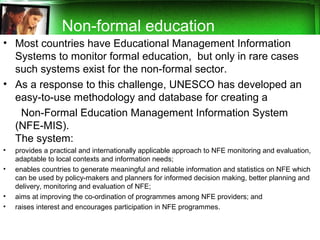 • Most countries have Educational Management Information
Systems to monitor formal education, but only in rare cases
such systems exist for the non-formal sector.
• As a response to this challenge, UNESCO has developed an
easy-to-use methodology and database for creating a
Non-Formal Education Management Information System
(NFE-MIS).
The system:
• provides a practical and internationally applicable approach to NFE monitoring and evaluation,
adaptable to local contexts and information needs;
• enables countries to generate meaningful and reliable information and statistics on NFE which
can be used by policy-makers and planners for informed decision making, better planning and
delivery, monitoring and evaluation of NFE;
• aims at improving the co-ordination of programmes among NFE providers; and
• raises interest and encourages participation in NFE programmes.
Non-formal education
 