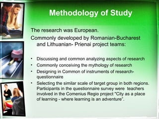 Methodology of Study
The research was European.
Commonly developed by Romanian-Bucharest
and Lithuanian- Prienai project teams:
• Discussing and common analyzing aspects of research
• Commonly conceiving the mythology of research
• Designing in Common of instruments of research-
questionnaire
• Selecting the similar scale of target group in both regions.
Participants in the questionnaire survey were teachers
involved in the Comenius Regio project "City as a place
of learning - where learning is an adventure”.
 