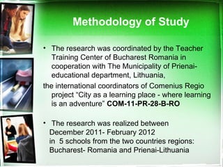 • The research was coordinated by the Teacher
Training Center of Bucharest Romania in
cooperation with The Municipality of Prienai-
educational department, Lithuania,
the international coordinators of Comenius Regio
project “City as a learning place - where learning
is an adventure” COM-11-PR-28-B-RO
• The research was realized between
December 2011- February 2012
in 5 schools from the two countries regions:
Bucharest- Romania and Prienai-Lithuania
Methodology of Study
 