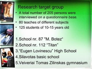 Research target group
• A total number of 205 persons were
interviewed on a questionnaire base.
• 80 teaches of different subjects
• 125 students of 10-15 years old
1.School nr. 87 "M. Botez“
2.School nr. 112 “Titan”
3.“Eugen Lovinescu” High School
4.Silavotas basic school
5.Veiveriai Tomas Zilinskas gymnasium
 