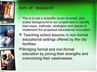 Aim of research
• The is to set a scientific (even at small pilot
scale) background to our project and to identify
best ways, methods, strategies and places to
implement the proposed educational innovation:
 Teaching school lessons in non-formal
educational settings offered by the city
facilities
Bridging formal and non-formal
education by joining their strengths and
overcoming their weaknesses.
 