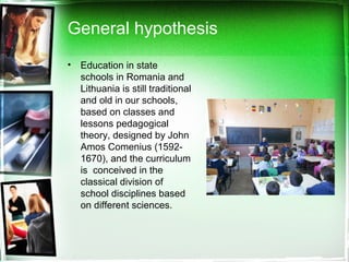 General hypothesis
• Education in state
schools in Romania and
Lithuania is still traditional
and old in our schools,
based on classes and
lessons pedagogical
theory, designed by John
Amos Comenius (1592-
1670), and the curriculum
is conceived in the
classical division of
school disciplines based
on different sciences.
 