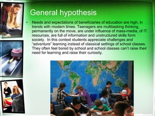 • Needs and expectations of beneficiaries of education are high, in
trends with modern times. Teenagers are multitasking thinking,
permanently on the move, are under influence of mass-media, of IT
resources, are full of information and unstructured skills form
society. In this context students appreciate challenges and
“adventure” learning instead of classical settings of school classes.
They often feel bored by school and school classes can’t raise their
need for learning and raise their curiosity.
General hypothesis
 