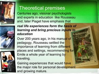 Theoretical premises
• Centuries ago, visionar psychologists
and experts in education like Rousseau
and, later Piaget have emphasis that
real life experiences form the basis of
learning and bring precious inputs to
education
• Over 200 years ago, in his manual of
pedagogy, Rousseau settled the
importance of learning from different
places and settings, recommending for
Emile a whole year of learning by
traveling.
• Gaining experiences that would have
the major role for personal development
and growing mature.
 