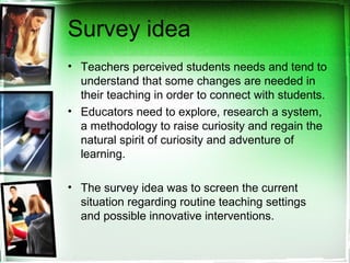 Survey idea
• Teachers perceived students needs and tend to
understand that some changes are needed in
their teaching in order to connect with students.
• Educators need to explore, research a system,
a methodology to raise curiosity and regain the
natural spirit of curiosity and adventure of
learning.
• The survey idea was to screen the current
situation regarding routine teaching settings
and possible innovative interventions.
 