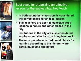 • In both countries, classroom is considered
the perfect place for an ideal lesson.
• Still, teachers are open to conceive good
lessons in nature and other places in the
city.
• Institutions in the city are also considered
as places suitable for organizing lessons in.
• The most popular non traditional places for
learning according to the hierarchy are
parks, museums and nature.
Best place for organizing an effective
lesson for the subject that they teach
 