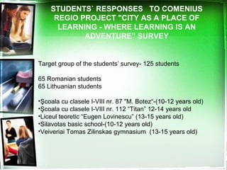 STUDENTS` RESPONSES TO COMENIUS
REGIO PROJECT "CITY AS A PLACE OF
LEARNING - WHERE LEARNING IS AN
ADVENTURE” SURVEY
Target group of the students’ survey- 125 students
65 Romanian students
65 Lithuanian students
•Şcoala cu clasele I-VIII nr. 87 "M. Botez“-(10-12 years old)
•Şcoala cu clasele I-VIII nr. 112 “Titan” 12-14 years old
•Liceul teoretic “Eugen Lovinescu” (13-15 years old)
•Silavotas basic school-(10-12 years old)
•Veiveriai Tomas Zilinskas gymnasium (13-15 years old)
 