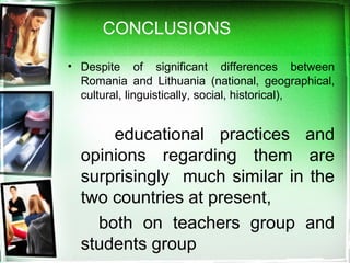 CONCLUSIONS
• Despite of significant differences between
Romania and Lithuania (national, geographical,
cultural, linguistically, social, historical),
educational practices and
opinions regarding them are
surprisingly much similar in the
two countries at present,
both on teachers group and
students group
 