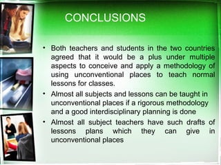• Both teachers and students in the two countries
agreed that it would be a plus under multiple
aspects to conceive and apply a methodology of
using unconventional places to teach normal
lessons for classes.
• Almost all subjects and lessons can be taught in
unconventional places if a rigorous methodology
and a good interdisciplinary planning is done
• Almost all subject teachers have such drafts of
lessons plans which they can give in
unconventional places
CONCLUSIONS
 