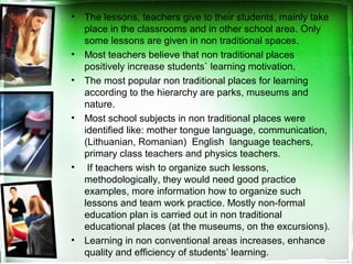 • The lessons, teachers give to their students, mainly take
place in the classrooms and in other school area. Only
some lessons are given in non traditional spaces.
• Most teachers believe that non traditional places
positively increase students` learning motivation.
• The most popular non traditional places for learning
according to the hierarchy are parks, museums and
nature.
• Most school subjects in non traditional places were
identified like: mother tongue language, communication,
(Lithuanian, Romanian) English language teachers,
primary class teachers and physics teachers.
• If teachers wish to organize such lessons,
methodologically, they would need good practice
examples, more information how to organize such
lessons and team work practice. Mostly non-formal
education plan is carried out in non traditional
educational places (at the museums, on the excursions).
• Learning in non conventional areas increases, enhance
quality and efficiency of students’ learning.
 