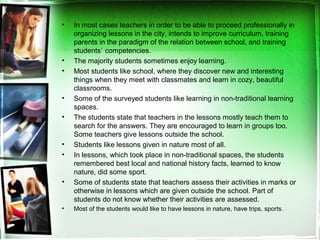 • In most cases teachers in order to be able to proceed professionally in
organizing lessons in the city, intends to improve curriculum, training
parents in the paradigm of the relation between school, and training
students` competencies.
• The majority students sometimes enjoy learning.
• Most students like school, where they discover new and interesting
things when they meet with classmates and learn in cozy, beautiful
classrooms.
• Some of the surveyed students like learning in non-traditional learning
spaces.
• The students state that teachers in the lessons mostly teach them to
search for the answers. They are encouraged to learn in groups too.
Some teachers give lessons outside the school.
• Students like lessons given in nature most of all.
• In lessons, which took place in non-traditional spaces, the students
remembered best local and national history facts, learned to know
nature, did some sport.
• Some of students state that teachers assess their activities in marks or
otherwise in lessons which are given outside the school. Part of
students do not know whether their activities are assessed.
• Most of the students would like to have lessons in nature, have trips, sports.
 