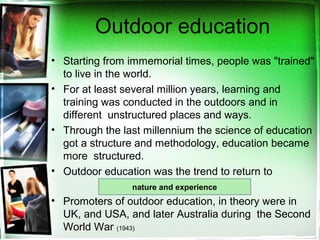 Outdoor education
• Starting from immemorial times, people was "trained"
to live in the world.
• For at least several million years, learning and
training was conducted in the outdoors and in
different unstructured places and ways.
• Through the last millennium the science of education
got a structure and methodology, education became
more structured.
• Outdoor education was the trend to return to
• Promoters of outdoor education, in theory were in
UK, and USA, and later Australia during the Second
World War (1943)
nature and experience
 