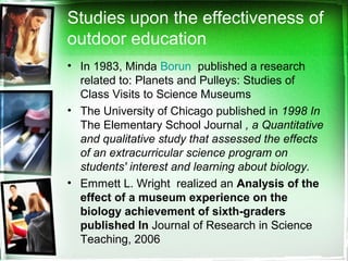 Studies upon the effectiveness of
outdoor education
• In 1983, Minda Borun published a research
related to: Planets and Pulleys: Studies of
Class Visits to Science Museums
• The University of Chicago published in 1998 In
The Elementary School Journal , a Quantitative
and qualitative study that assessed the effects
of an extracurricular science program on
students' interest and learning about biology.
• Emmett L. Wright realized an Analysis of the
effect of a museum experience on the
biology achievement of sixth-graders
published In Journal of Research in Science
Teaching, 2006
 