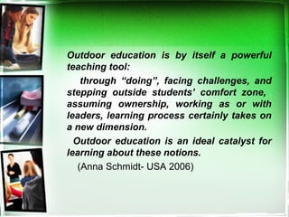Outdoor education is by itself a powerful
teaching tool:
through “doing”, facing challenges, and
stepping outside students’ comfort zone,
assuming ownership, working as or with
leaders, learning process certainly takes on
a new dimension.
Outdoor education is an ideal catalyst for
learning about these notions.
(Anna Schmidt- USA 2006)
 