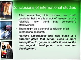 Conclusions of international studies
• After researching this domain, we could
conclude that there is a lack of research and a
relatively new trend that concernsit’s
effectiveness
• There might be a general conclusion of all
international research:
learning experiences that take place in a
different place that school class is more
susceptible to generate skills linked to the
neurological development and personal
development.
 