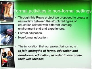 Formal activities in non-formal settings
• Through this Regio project we proposed to create a
natural link between the structured types of
education related with different learning
environment end and experiences:
• Formal education
• Non-formal education
• The innovation that our project brings in, is :
to join strengths of formal education and
non-formal education, in order to overcome
their weaknesses
 