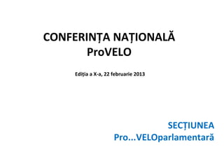 CONFERINȚA NAȚIONALĂ
       ProVELO
    Ediția a X-a, 22 februarie 2013




                                 SECȚIUNEA
                     Pro...VELOparlamentară
 