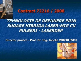 Contract 72216  / 2008   TEHNOLOGIE DE DEPUNERE PRIN SUDARE HIBRIDA LASER-MIG CU PULBERI - LASERDEP   Director proiect  – Prof. Dr. Ing. Ionelia VOICULESCU 