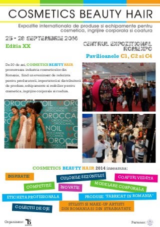 25 - 28 SEPTEMBRIE 2014
CENTRUL EXPOZITIONAL
ROMEXPO
Pavilioanele C1, C2 si C4
De 20 de ani, COSMETICS BEAUTY HAIR
promoveaza industria cosmeticelor din
Romania, fiind un eveniment de referinta
pentru producatorii, importatorii si distribuitorii
de produse, echipamente si mobilier pentru
cosmetica, ingrijire corporala si coafura.
Editia XX
COSMETICS BEAUTY HAIR 2014 inseamna:
INSPIRATIE
COMPETITIE
COAFURI VEDETA
STILISTI SI MAKE-UP ARTISTI
DIN ROMANIA SI DIN STRAINATATE
ETICHETA PROFESIONALA
INOVATIE
MODELARE CORPORALA
CULORILE SEZONULUI
COLECTII DE OJE
PRODUSE "FABRICAT IN ROMANIA"
Organizator: Partener:
 