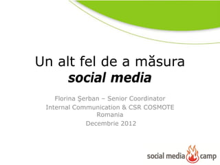 Un alt fel de a măsura
     social media
    Florina Şerban – Senior Coordinator
 Internal Communication & CSR COSMOTE
                 Romania
              Decembrie 2012
 