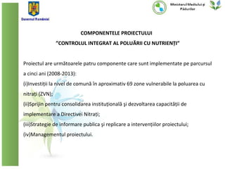 COMPONENTELE PROIECTULUI
                 ”CONTROLUL INTEGRAT AL POLUĂRII CU NUTRIENȚI”


Proiectul are următoarele patru componente care sunt implementate pe parcursul
a cinci ani (2008-2013):
(i)Investiții la nivel de comună în aproximativ 69 zone vulnerabile la poluarea cu
nitrați (ZVN);
(ii)Sprijin pentru consolidarea instituțională şi dezvoltarea capacității de
implementare a Directivei Nitrați;
(iii)Strategie de informare publica şi replicare a intervențiilor proiectului;
(iv)Managementul proiectului.
 