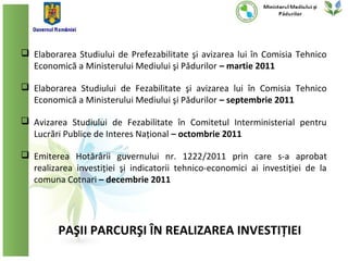  Elaborarea Studiului de Prefezabilitate şi avizarea lui în Comisia Tehnico
  Economică a Ministerului Mediului şi Pădurilor – martie 2011

 Elaborarea Studiului de Fezabilitate şi avizarea lui în Comisia Tehnico
  Economică a Ministerului Mediului şi Pădurilor – septembrie 2011

 Avizarea Studiului de Fezabilitate în Comitetul Interministerial pentru
  Lucrări Publice de Interes Național – octombrie 2011

 Emiterea Hotărârii guvernului nr. 1222/2011 prin care s-a aprobat
  realizarea investiției şi indicatorii tehnico-economici ai investiției de la
  comuna Cotnari – decembrie 2011




         PAŞII PARCURŞI ÎN REALIZAREA INVESTIȚIEI
 