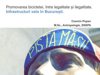 Promovarea bicicletei, între legalitate și ilegalitate.
Infrastructuri velo în București.

                                           Cosmin Popan
                              M.Sc., Antropologie, SNSPA
 