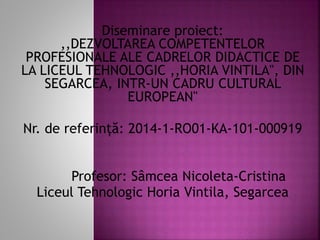Diseminare proiect:
,,DEZVOLTAREA COMPETENTELOR
PROFESIONALE ALE CADRELOR DIDACTICE DE
LA LICEUL TEHNOLOGIC ,,HORIA VINTILA", DIN
SEGARCEA, INTR-UN CADRU CULTURAL
EUROPEAN"
Nr. de referință: 2014-1-RO01-KA-101-000919
Profesor: Sâmcea Nicoleta-Cristina
Liceul Tehnologic Horia Vintila, Segarcea
 