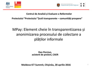 Moldova ICT Summit, Chişinău, 28 aprilie 2016
MPay: Element cheie în transparentizarea și
anonimizarea procesului de colectare a
plăților informale
Dan Perciun,
asistent de proiect, CAER
Centrul de Analiză și Evaluare a Reformelor
Proiectului “Proiectului “Școli transparente – comunități prospere”
1
 