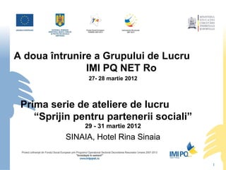 A doua întrunire a Grupului de Lucru
               IMI PQ NET Ro
                 27- 28 martie 2012



 Prima serie de ateliere de lucru
    “Sprijin pentru partenerii sociali”
                29 - 31 martie 2012
           SINAIA, Hotel Rina Sinaia


                                          1
 