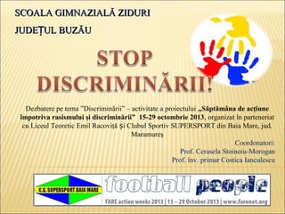 SCOALA GIMNAZIALĂ ZIDURISCOALA GIMNAZIALĂ ZIDURI
JUDE UL BUZĂUȚJUDE UL BUZĂUȚ
Dezbatere pe tema ”Discriminării” – activitate a proiectului ,,Săptămâna de acţiune
împotriva rasismului şi discriminării” 15-29 octombrie 2013, organizat în parteneriat
cu Liceul Teoretic Emil Racoviţă iș Clubul Sportiv SUPERSPORT din Baia Mare, jud.
Maramureş
Coordonatori:
Prof. Cerasela Stoinoiu-Morogan
Prof. înv. primar Costica Ianculescu
 