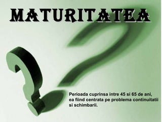 Maturitatea Perioada cuprinsa intre 45 si 65 de ani, ea fiind centrata pe problema continuitatii si schimbarii. 