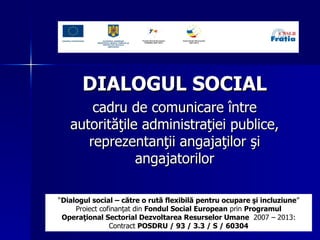 DIALOGUL SOCIAL   c adru de comunicare  între autorităţile administraţiei publice, reprezentanţii angajaţilor şi angajatorilor “ Dialogul social – către o rută flexibilă pentru ocupare  ş i incluziune ” Proiect cofinanţat din  Fondul Social European  prin  Programul Operaţional Sectorial Dezvoltarea Resurselor Umane   2007 – 2013: Contract  POSDRU / 93 / 3.3 / S /  60304 
