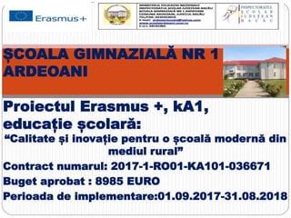 “Calitate și inovație pentru o școală modernă din
mediul rural”
Contract numarul: 2017-1-RO01-KA101-036671
Buget aprobat : 8985 EURO
Perioada de implementare:01.09.2017-31.08.2018
ȘCOALA GIMNAZIALĂ NR 1
ARDEOANI
Proiectul Erasmus +, kA1,
educație școlară:
 