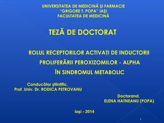 UNIVERSITATEA DE MEDICINĂ ŞI FARMACIE
“GRIGORE T. POPA” IAŞI
FACULTATEA DE MEDICINĂ
Doctorand,
ELENA HATNEANU (POPA)
Conducător ştiinţific,
Prof. Univ. Dr. RODICA PETROVANU
Iaşi - 2014
ROLUL RECEPTORILOR ACTIVAŢI DE INDUCTORII
PROLIFERĂRII PEROXIZOMILOR - ALPHA
ÎN SINDROMUL METABOLIC
TEZĂ DE DOCTORAT
1
 