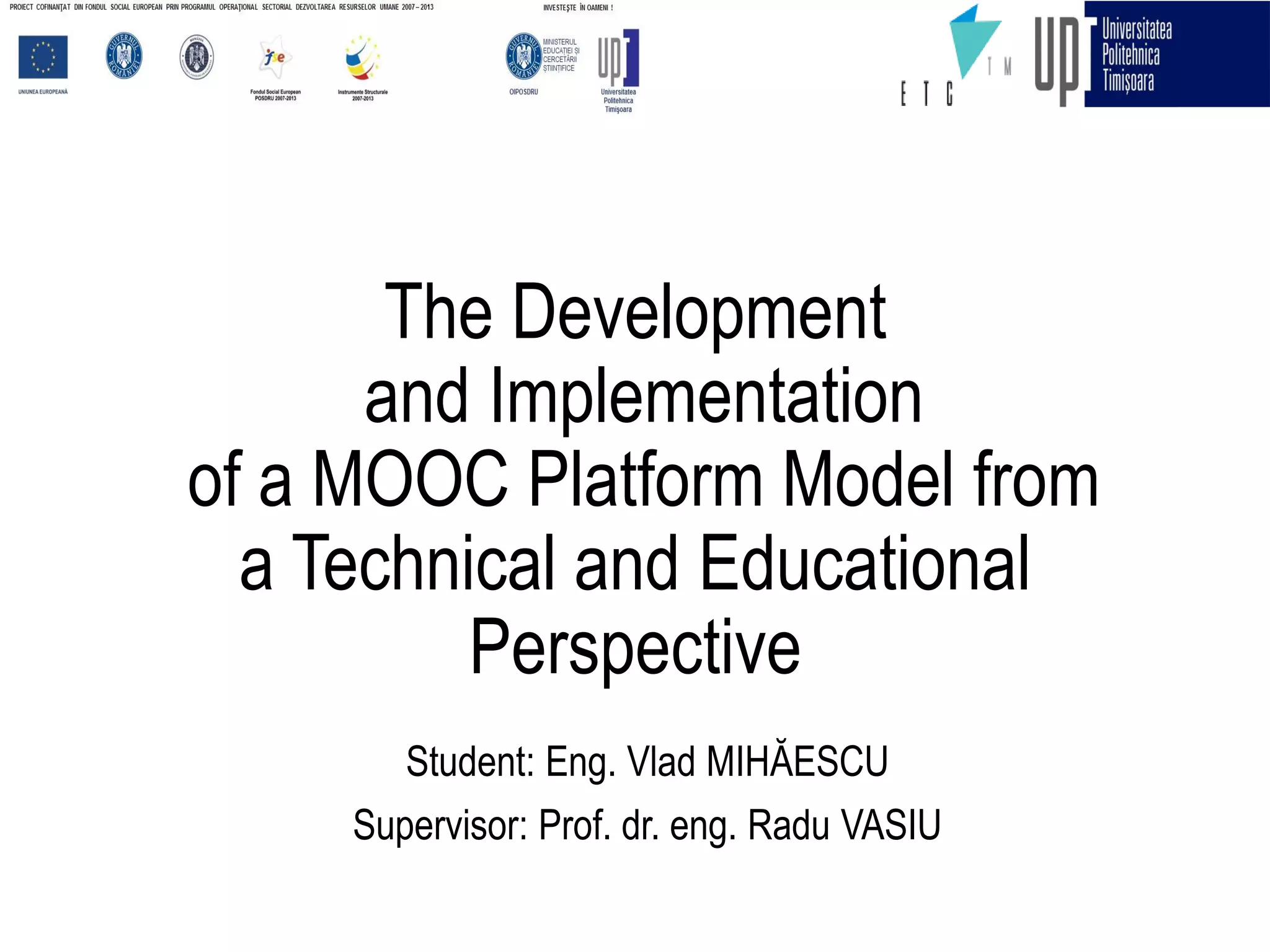 The Development
and Implementation
of a MOOC Platform Model from
a Technical and Educational
Perspective
Student: Eng. Vlad MIHĂESCU
Supervisor: Prof. dr. eng. Radu VASIU
 