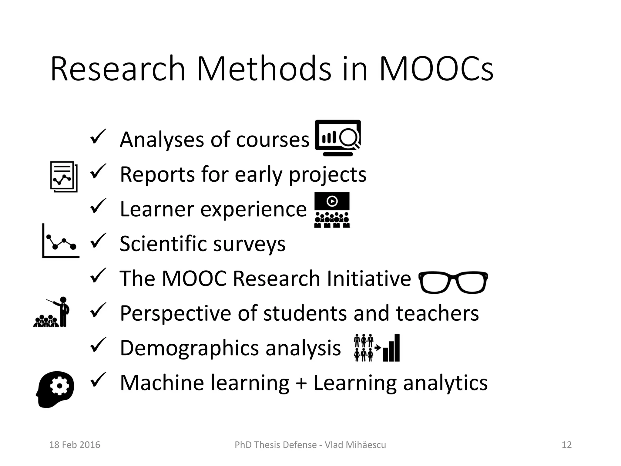 Research Methods in MOOCs
 Analyses of courses
 Reports for early projects
 Learner experience
 Scientific surveys
 The MOOC Research Initiative
 Perspective of students and teachers
 Demographics analysis
 Machine learning + Learning analytics
18 Feb 2016 PhD Thesis Defense - Vlad Mihăescu 12
 