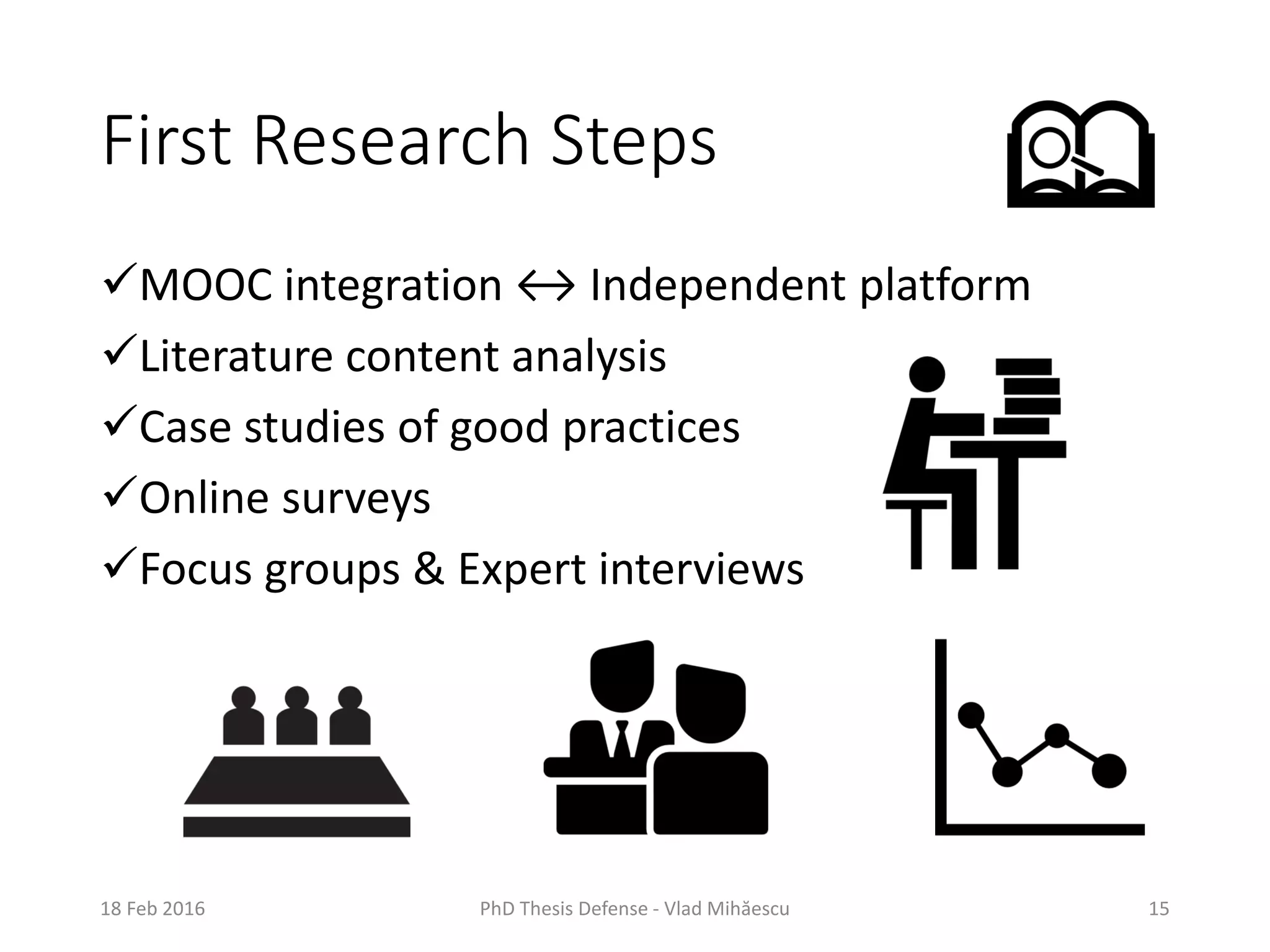 First Research Steps
MOOC integration ↔ Independent platform
Literature content analysis
Case studies of good practices
Online surveys
Focus groups & Expert interviews
18 Feb 2016 PhD Thesis Defense - Vlad Mihăescu 15
 