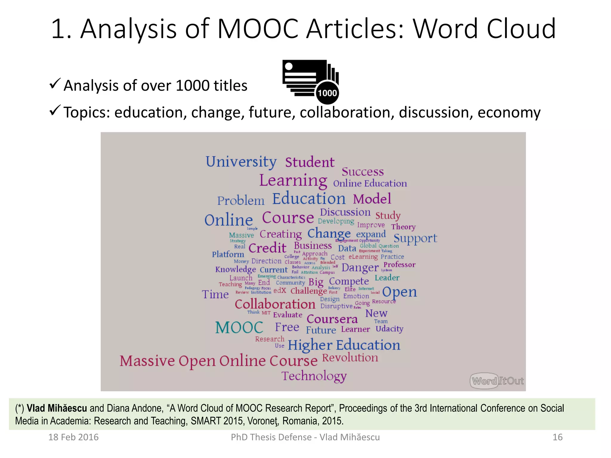 1. Analysis of MOOC Articles: Word Cloud
Analysis of over 1000 titles
Topics: education, change, future, collaboration, discussion, economy
18 Feb 2016 PhD Thesis Defense - Vlad Mihăescu 16
(*) Vlad Mihăescu and Diana Andone, “A Word Cloud of MOOC Research Report”, Proceedings of the 3rd International Conference on Social
Media in Academia: Research and Teaching, SMART 2015, Voroneţ, Romania, 2015.
 