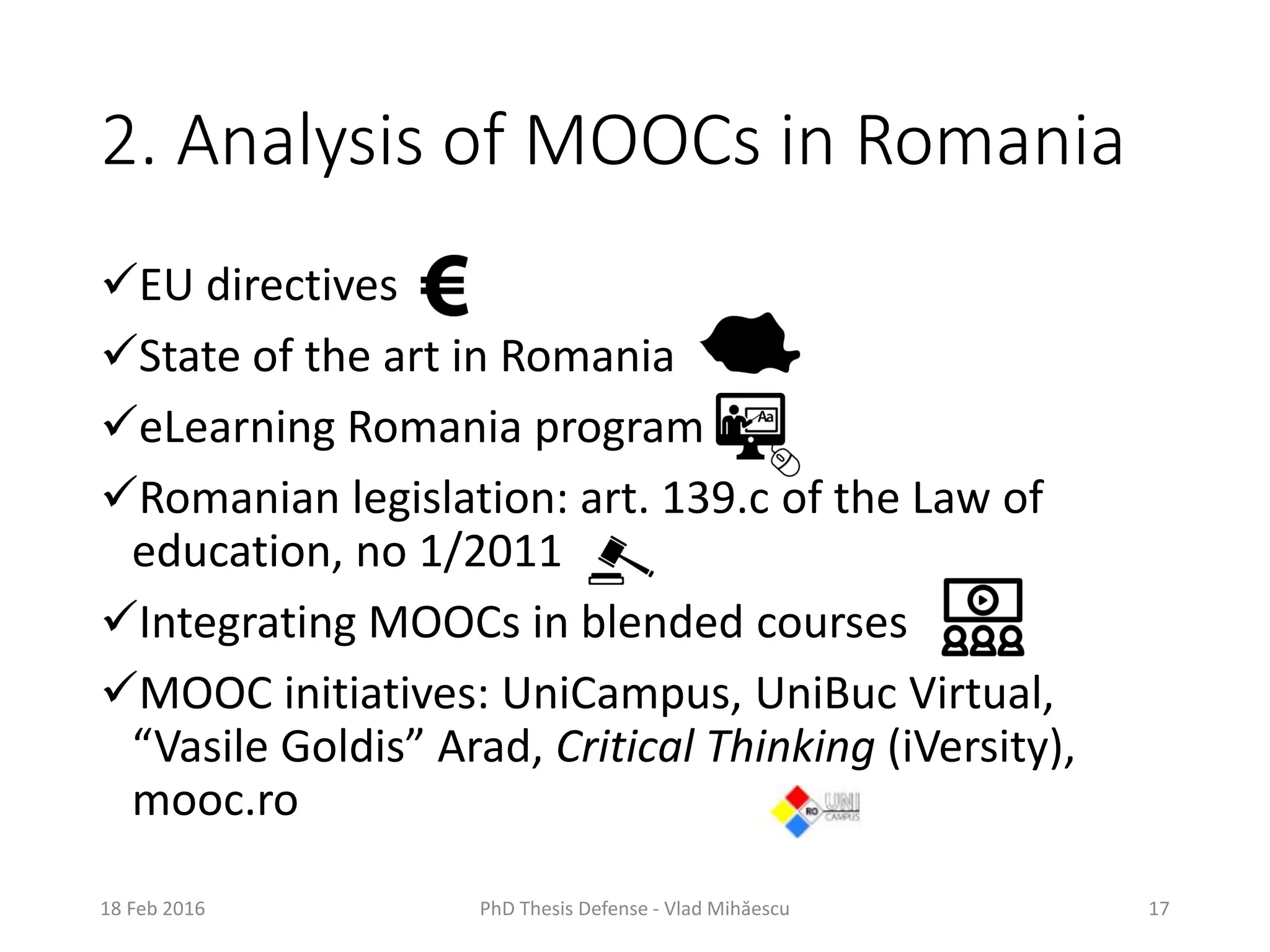 2. Analysis of MOOCs in Romania
EU directives
State of the art in Romania
eLearning Romania program
Romanian legislation: art. 139.c of the Law of
education, no 1/2011
Integrating MOOCs in blended courses
MOOC initiatives: UniCampus, UniBuc Virtual,
“Vasile Goldis” Arad, Critical Thinking (iVersity),
mooc.ro
18 Feb 2016 PhD Thesis Defense - Vlad Mihăescu 17
 