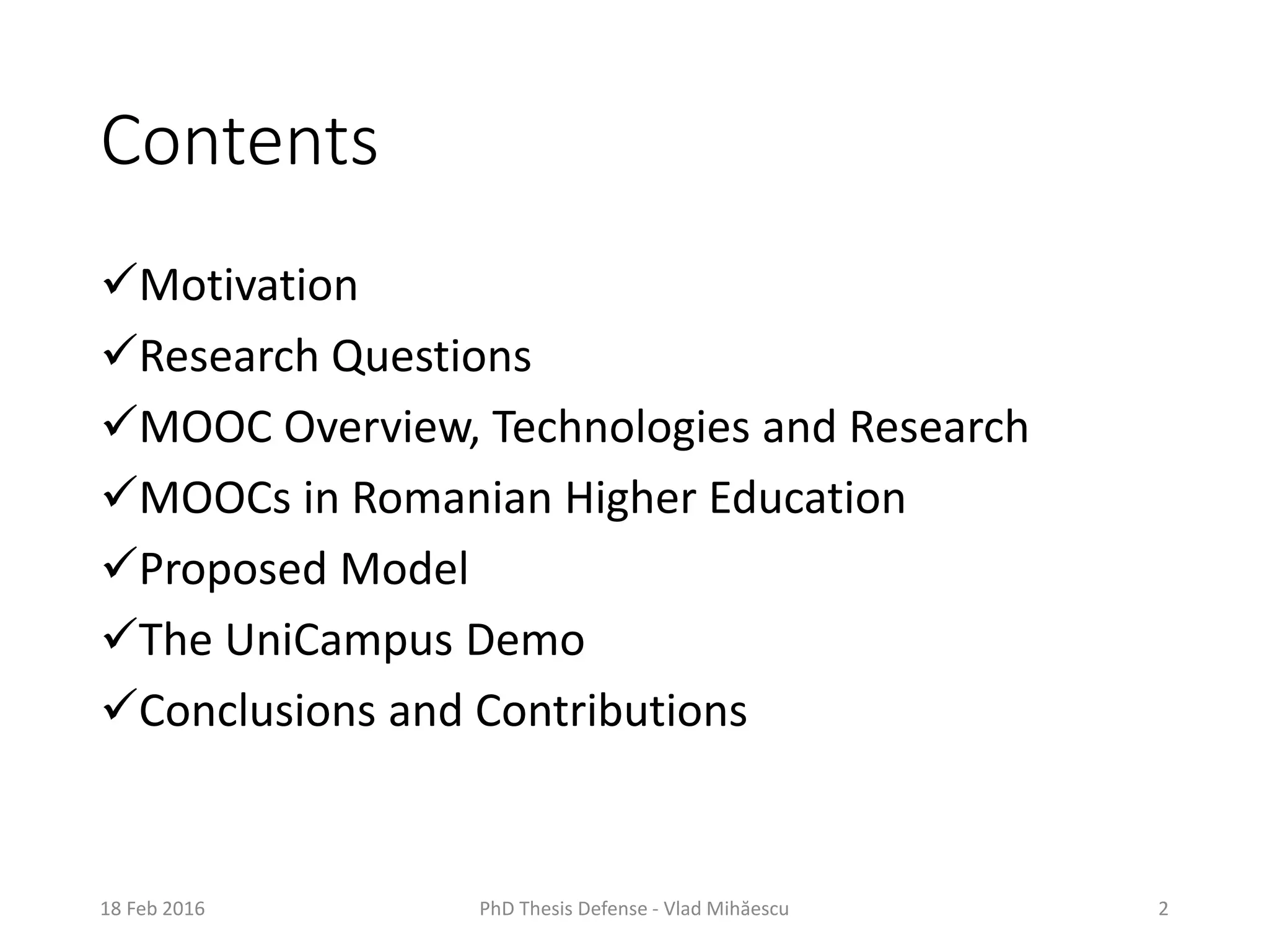 Contents
Motivation
Research Questions
MOOC Overview, Technologies and Research
MOOCs in Romanian Higher Education
Proposed Model
The UniCampus Demo
Conclusions and Contributions
PhD Thesis Defense - Vlad Mihăescu 218 Feb 2016
 
