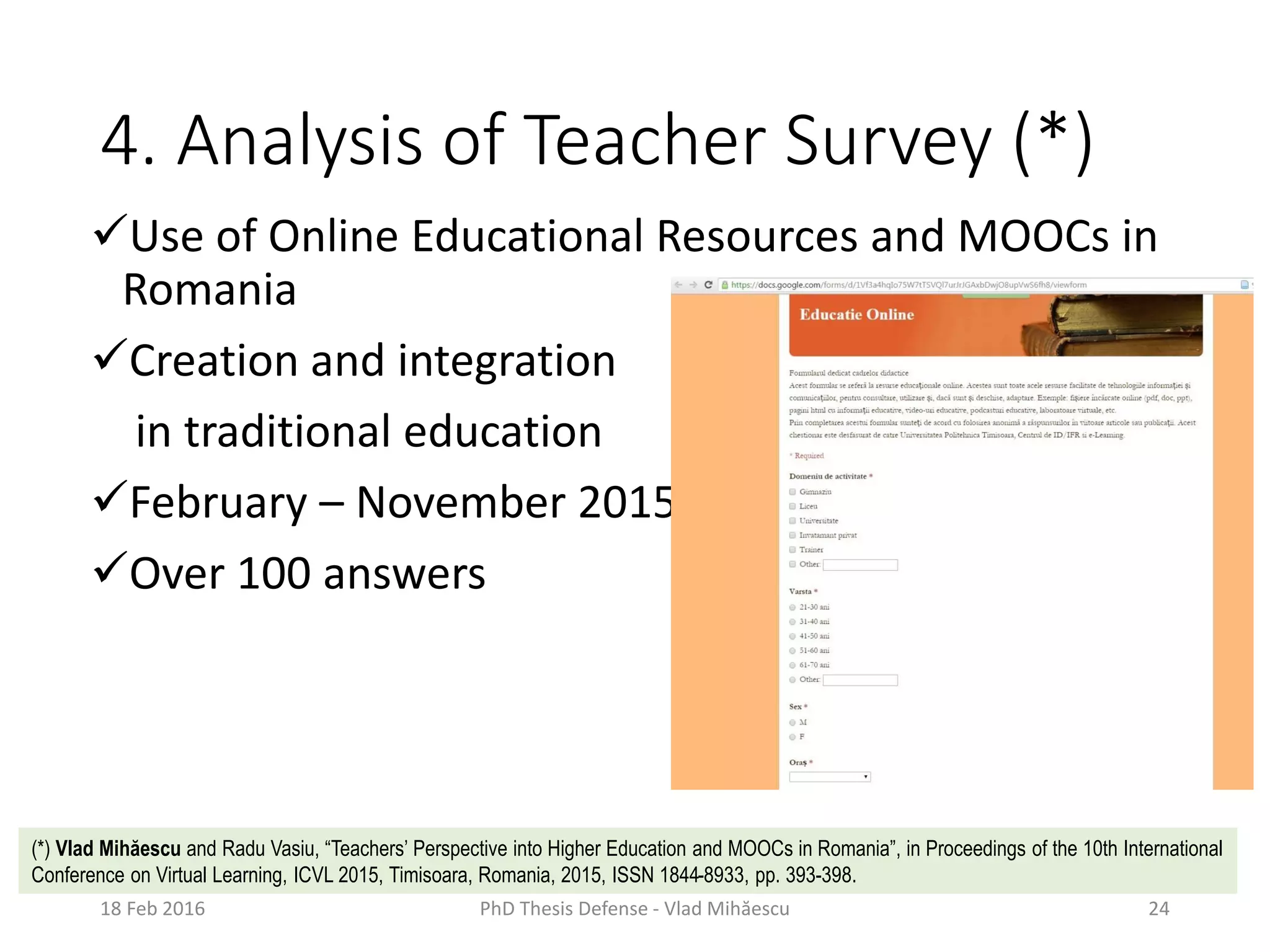 4. Analysis of Teacher Survey (*)
Use of Online Educational Resources and MOOCs in
Romania
Creation and integration
in traditional education
February – November 2015
Over 100 answers
18 Feb 2016 PhD Thesis Defense - Vlad Mihăescu 24
(*) Vlad Mihăescu and Radu Vasiu, “Teachers’ Perspective into Higher Education and MOOCs in Romania”, in Proceedings of the 10th International
Conference on Virtual Learning, ICVL 2015, Timisoara, Romania, 2015, ISSN 1844-8933, pp. 393-398.
 