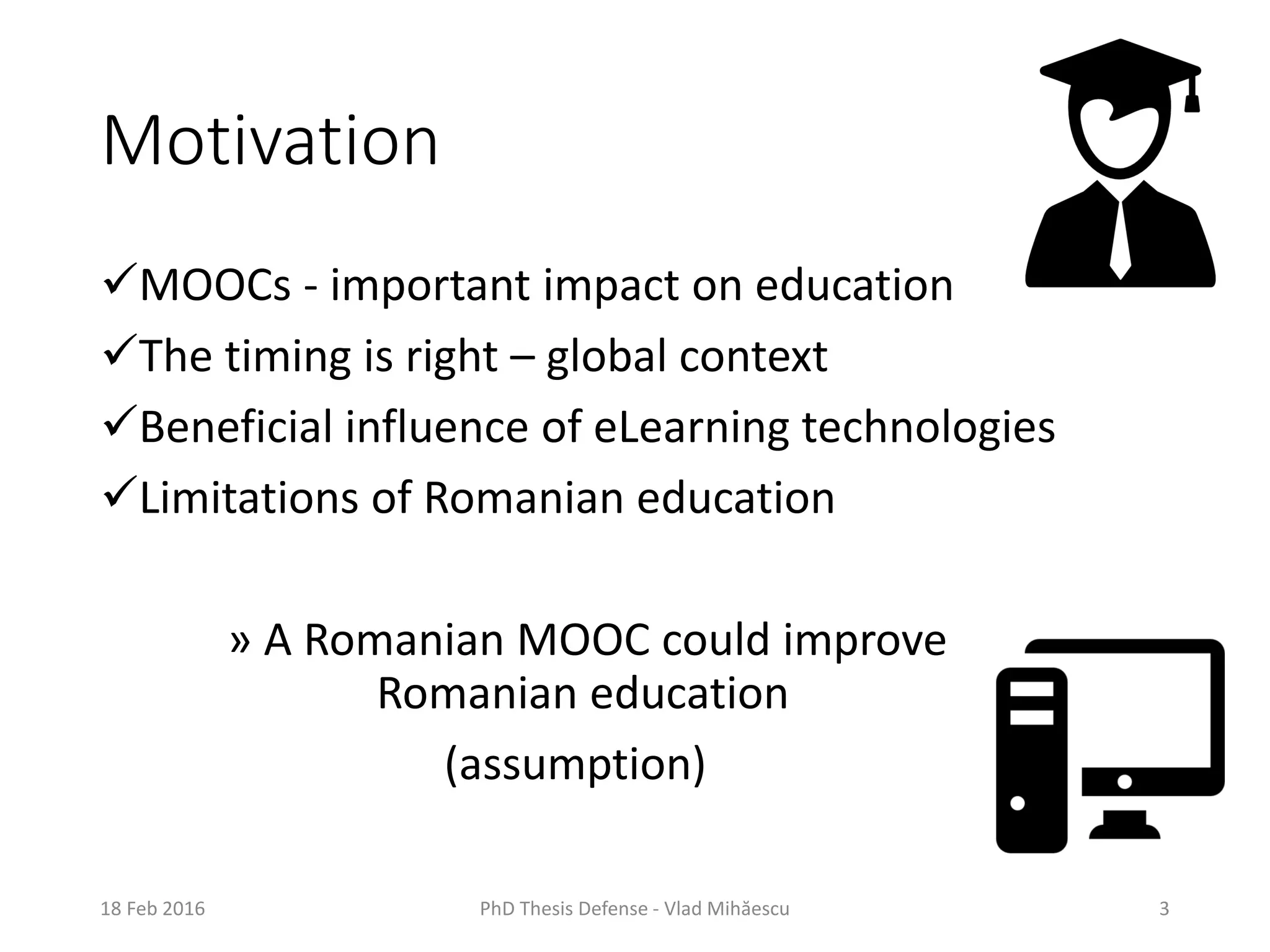 Motivation
MOOCs - important impact on education
The timing is right – global context
Beneficial influence of eLearning technologies
Limitations of Romanian education
» A Romanian MOOC could improve
Romanian education
(assumption)
18 Feb 2016 PhD Thesis Defense - Vlad Mihăescu 3
 