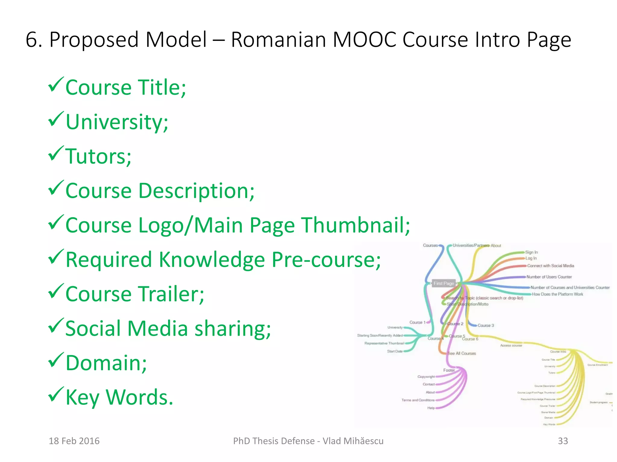 6. Proposed Model – Romanian MOOC Course Intro Page
18 Feb 2016 PhD Thesis Defense - Vlad Mihăescu 33
Course Title;
University;
Tutors;
Course Description;
Course Logo/Main Page Thumbnail;
Required Knowledge Pre-course;
Course Trailer;
Social Media sharing;
Domain;
Key Words.
 